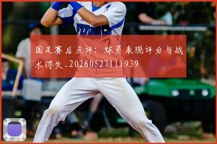 国足赛后点评：球员表现评分与战术得失_20260527111939