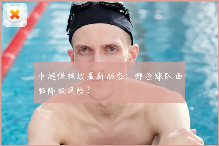 中超保级战最新动态：哪些球队面临降级风险？